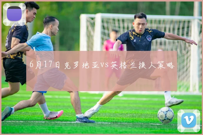 6月17日克罗地亚vs英格兰换人策略