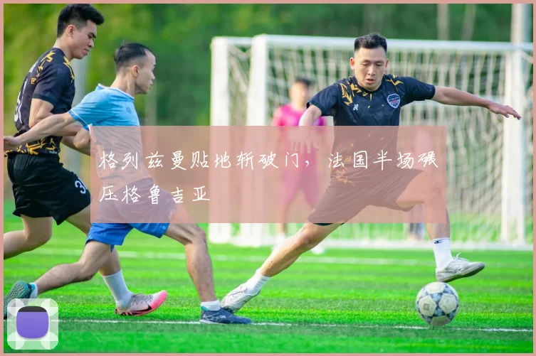 格列兹曼贴地斩破门，法国半场碾压格鲁吉亚