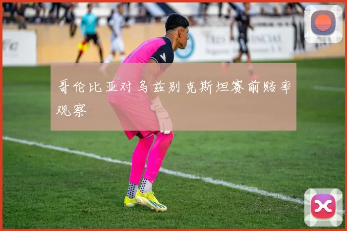 哥伦比亚对乌兹别克斯坦赛前赔率观察
