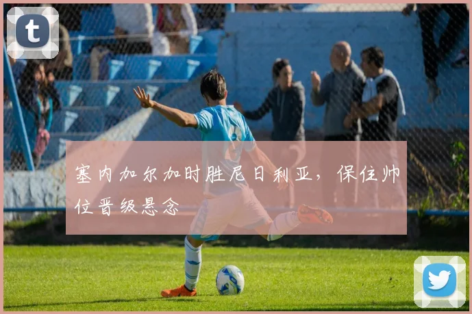 塞内加尔加时胜尼日利亚，保住帅位晋级悬念
