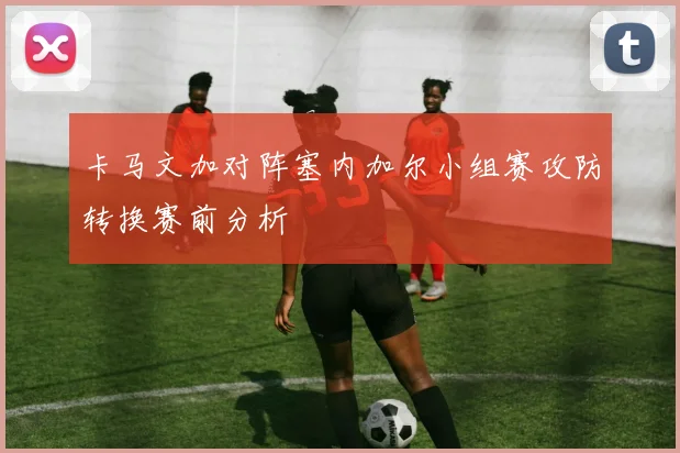 卡马文加对阵塞内加尔小组赛攻防转换赛前分析