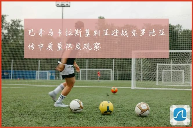 巴拿马卡拉斯基利亚迎战克罗地亚传中质量热度观察