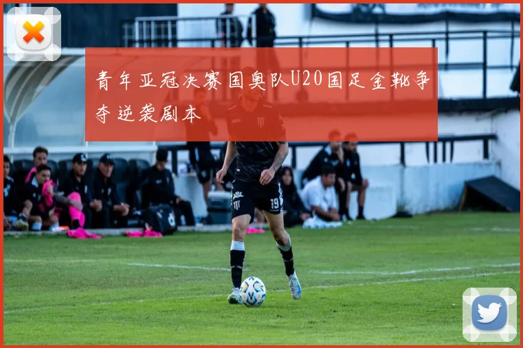青年亚冠决赛国奥队U20国足金靴争夺逆袭剧本