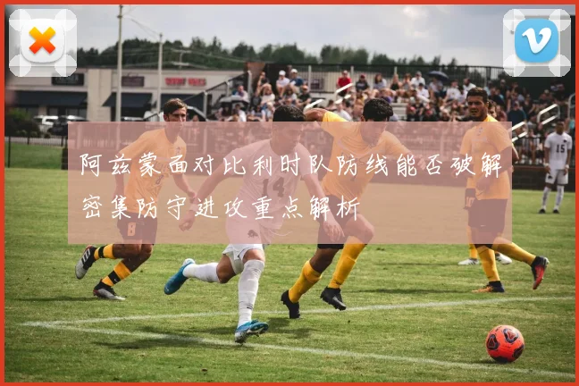 阿兹蒙面对比利时队防线能否破解密集防守进攻重点解析