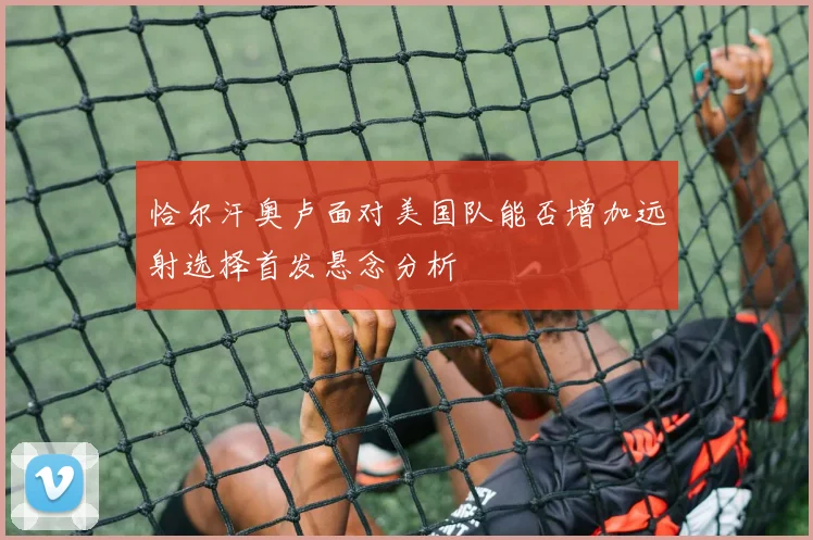 恰尔汗奥卢面对美国队能否增加远射选择首发悬念分析