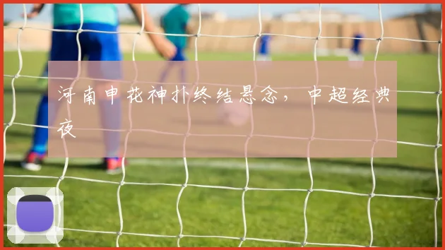 河南申花神扑终结悬念，中超经典夜