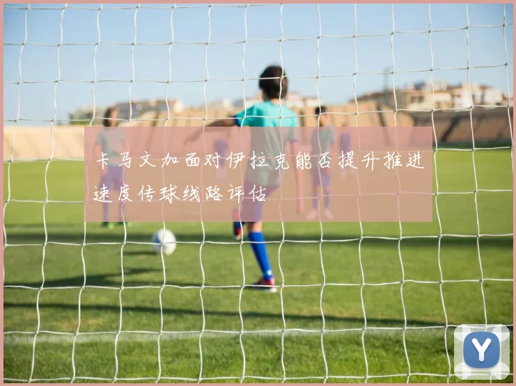 卡马文加面对伊拉克能否提升推进速度传球线路评估