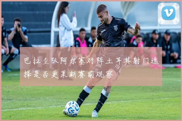 巴拉圭队阿尔塞对阵土耳其射门选择是否更果断赛前观察