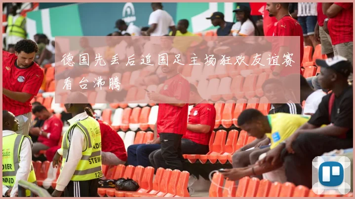 德国先丢后追国足主场狂欢友谊赛看台沸腾