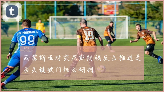 西蒙斯面对突尼斯防线反击推进是否关键破门机会研判