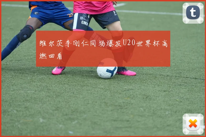 维尔茨李刚仁同场爆发U20世界杯高燃回看