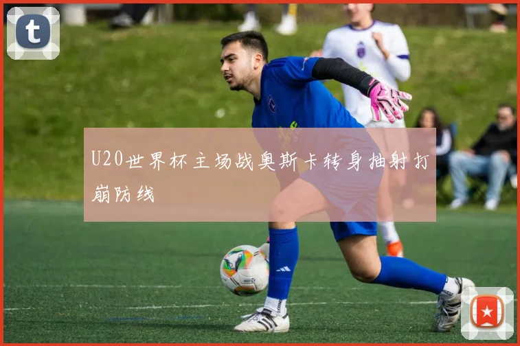 U20世界杯主场战奥斯卡转身抽射打崩防线