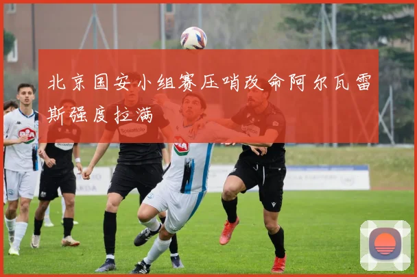 北京国安小组赛压哨改命阿尔瓦雷斯强度拉满
