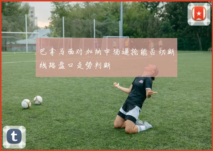 巴拿马面对加纳中场逼抢能否切断线路盘口走势判断