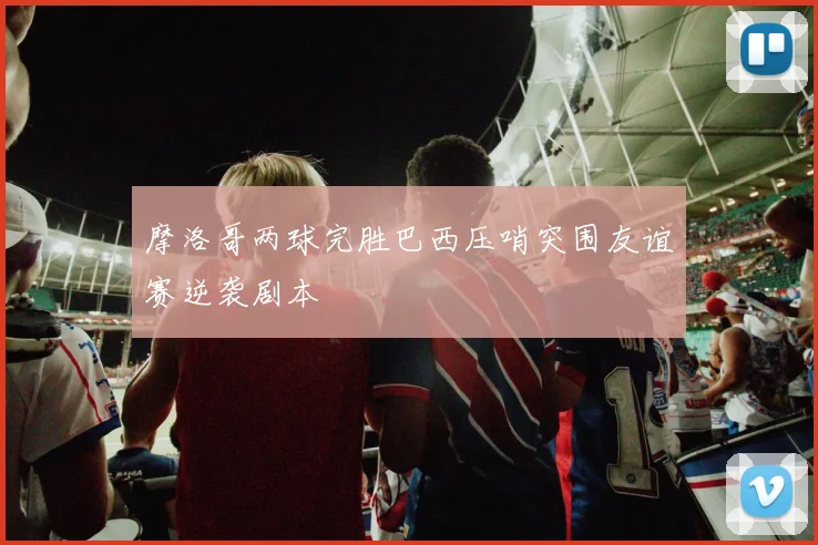 摩洛哥两球完胜巴西压哨突围友谊赛逆袭剧本