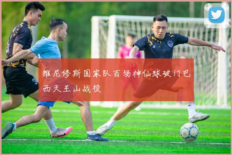 维尼修斯国家队百场神仙球破门巴西天王山战役