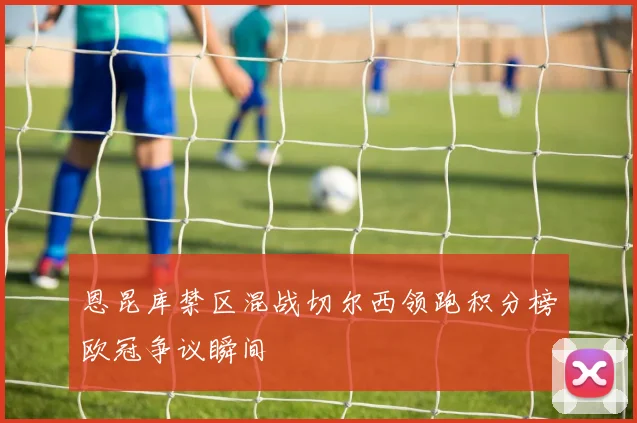 恩昆库禁区混战切尔西领跑积分榜欧冠争议瞬间
