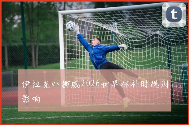 伊拉克vs挪威2026世界杯补时规则影响