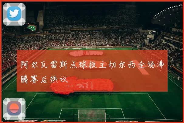 阿尔瓦雷斯点球救主切尔西全场沸腾赛后热议
