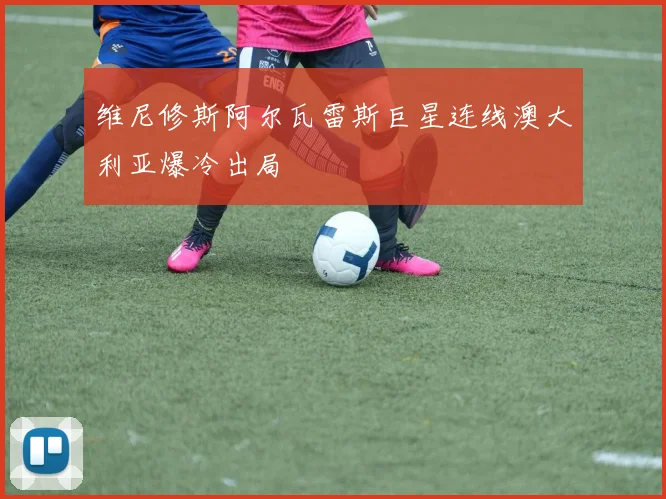 维尼修斯阿尔瓦雷斯巨星连线澳大利亚爆冷出局