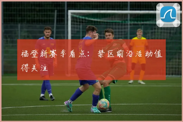 福登新赛季看点:禁区前沿活动值得关注