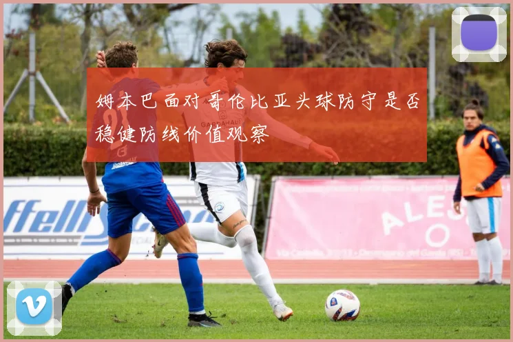 姆本巴面对哥伦比亚头球防守是否稳健防线价值观察