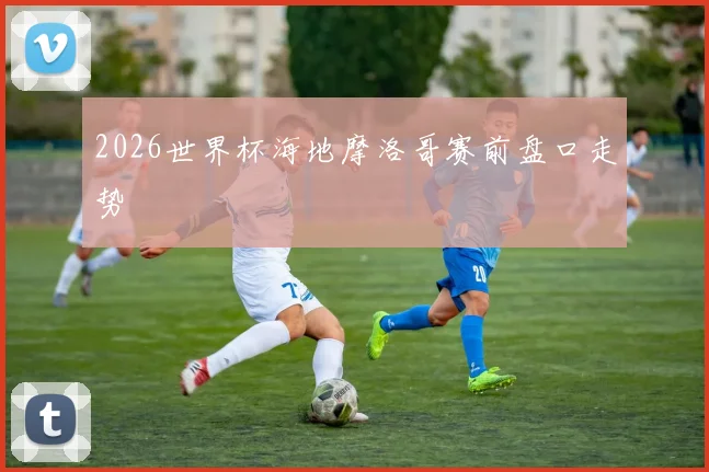 2026世界杯海地摩洛哥赛前盘口走势
