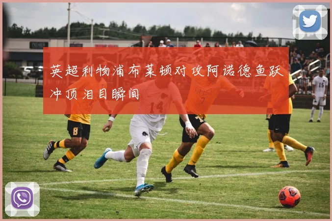 英超利物浦布莱顿对攻阿诺德鱼跃冲顶泪目瞬间