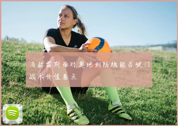 马赫雷斯面对奥地利防线能否破门战术价值看点