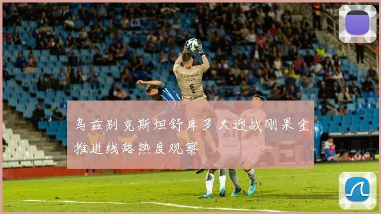乌兹别克斯坦舒库罗夫迎战刚果金推进线路热度观察
