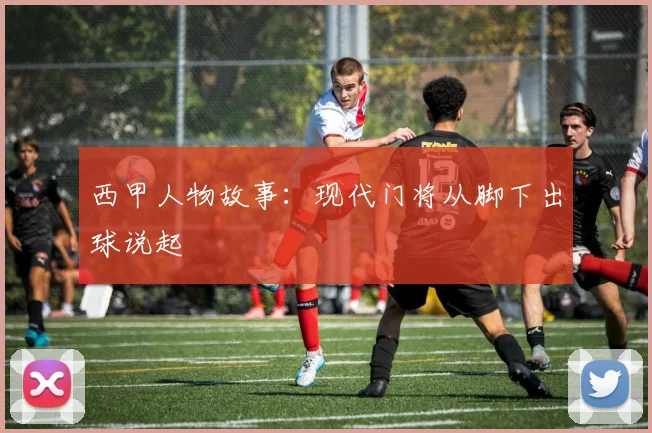 西甲人物故事:现代门将从脚下出球说起