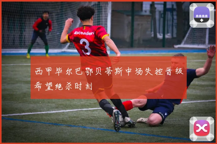 西甲毕尔巴鄂贝蒂斯中场失控晋级希望绝杀时刻