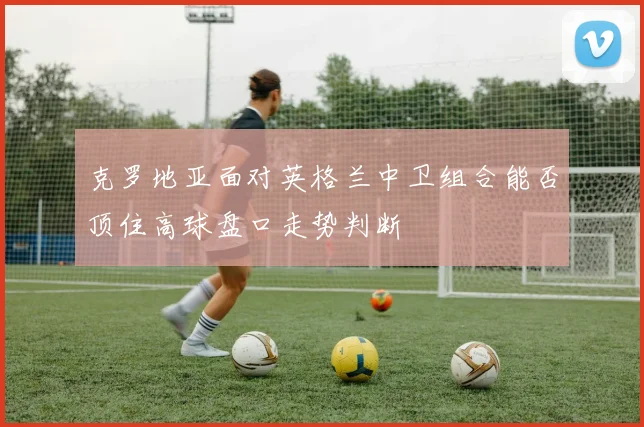 克罗地亚面对英格兰中卫组合能否顶住高球盘口走势判断