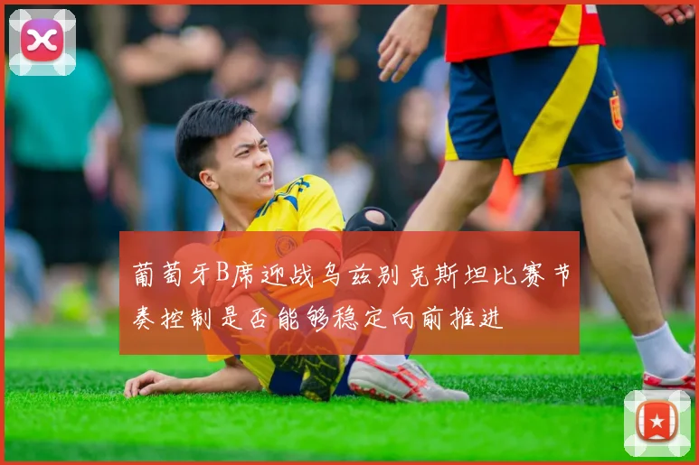 葡萄牙B席迎战乌兹别克斯坦比赛节奏控制是否能够稳定向前推进