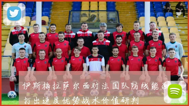 伊斯梅拉萨尔面对法国队防线能否打出速度优势战术价值研判