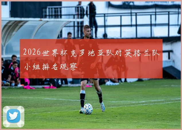 2026世界杯克罗地亚队对英格兰队小组排名观察