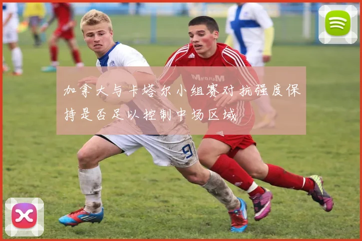 加拿大与卡塔尔小组赛对抗强度保持是否足以控制中场区域