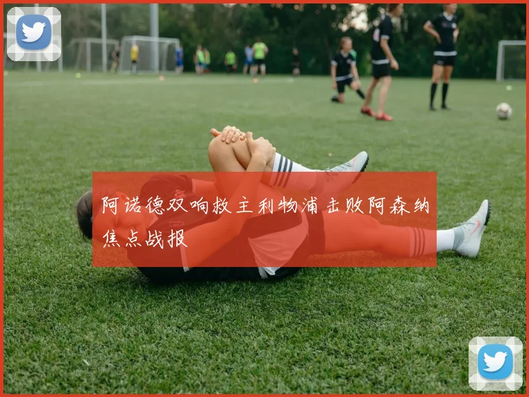 阿诺德双响救主利物浦击败阿森纳焦点战报