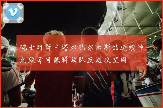 瑞士对阵卡塔尔巴尔加斯的连续冲刺效率可能释放队友进攻空间