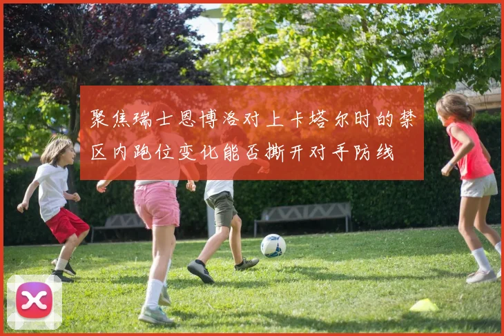 聚焦瑞士恩博洛对上卡塔尔时的禁区内跑位变化能否撕开对手防线