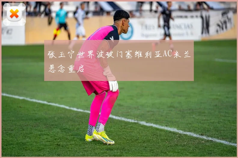 张玉宁世界波破门塞维利亚AC米兰悬念重启