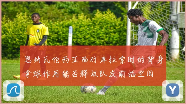 恩纳瓦伦西亚面对库拉索时的背身拿球作用能否释放队友前插空间