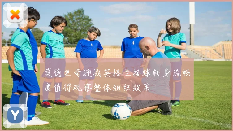 莫德里奇迎战英格兰接球转身流畅度值得观察整体组织效果