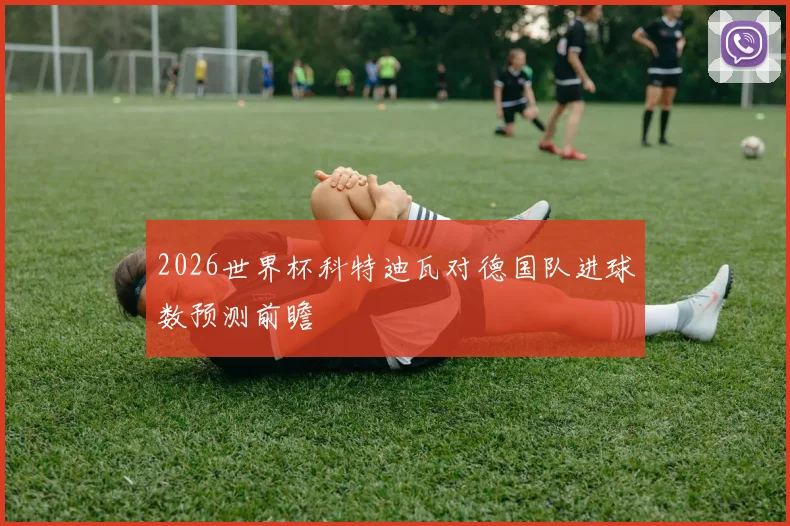 2026世界杯科特迪瓦对德国队进球数预测前瞻