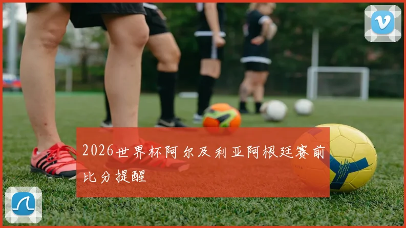 2026世界杯阿尔及利亚阿根廷赛前比分提醒