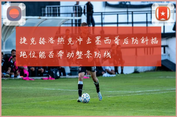 捷克赫洛热克冲击墨西哥后防斜插跑位能否牵动整条防线