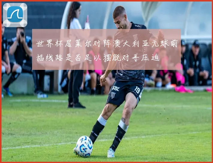 世界杯居莱尔对阵澳大利亚无球前插线路是否足以摆脱对手压迫