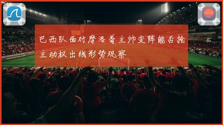 巴西队面对摩洛哥主帅变阵能否抢主动权出线形势观察