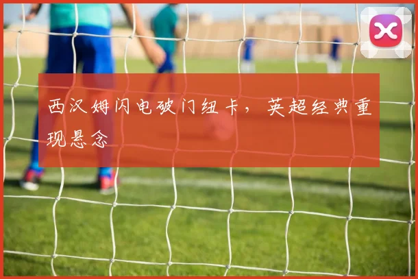 西汉姆闪电破门纽卡，英超经典重现悬念