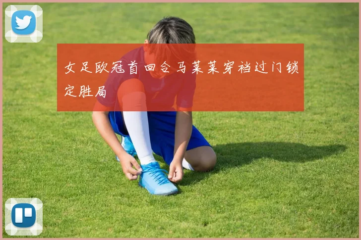 女足欧冠首回合马莱莱穿裆过门锁定胜局